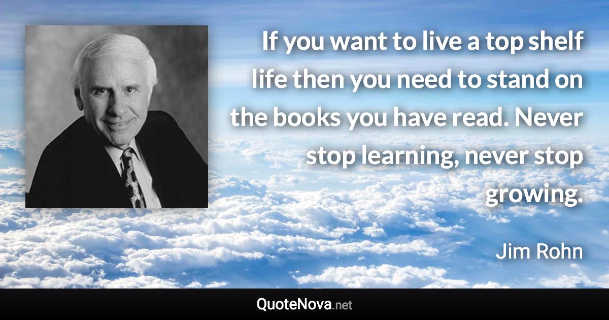 If you want to live a top shelf life then you need to stand on the books you have read. Never stop learning, never stop growing. - Jim Rohn quote