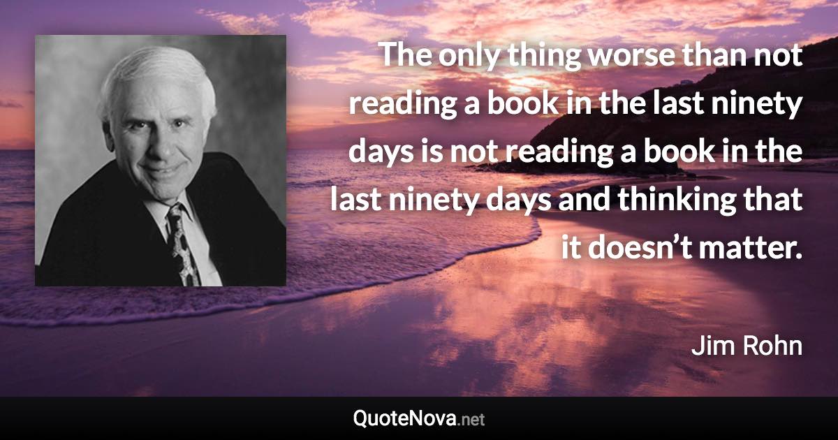 The only thing worse than not reading a book in the last ninety days is not reading a book in the last ninety days and thinking that it doesn’t matter. - Jim Rohn quote