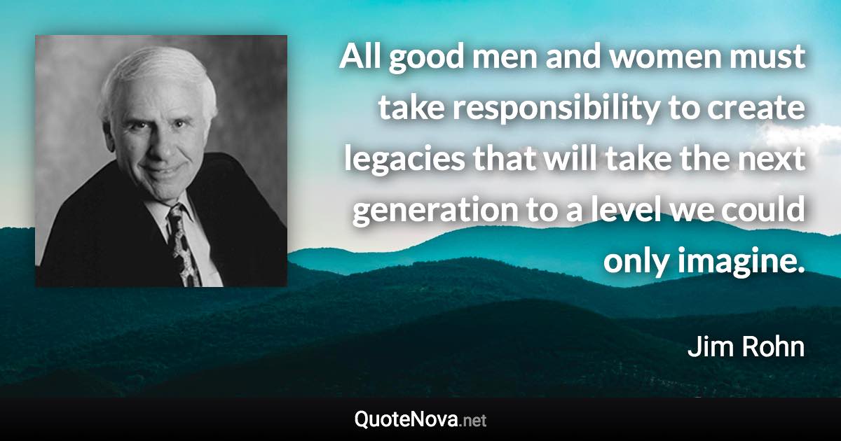 All good men and women must take responsibility to create legacies that will take the next generation to a level we could only imagine. - Jim Rohn quote