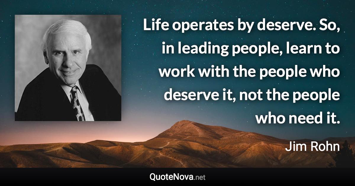 Life operates by deserve. So, in leading people, learn to work with the people who deserve it, not the people who need it. - Jim Rohn quote