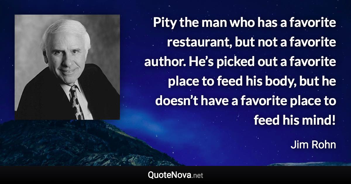 Pity the man who has a favorite restaurant, but not a favorite author. He’s picked out a favorite place to feed his body, but he doesn’t have a favorite place to feed his mind! - Jim Rohn quote