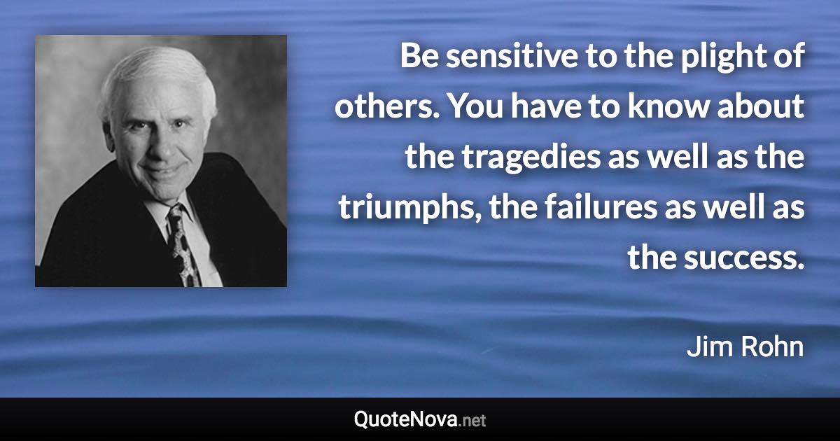 Be sensitive to the plight of others. You have to know about the tragedies as well as the triumphs, the failures as well as the success. - Jim Rohn quote