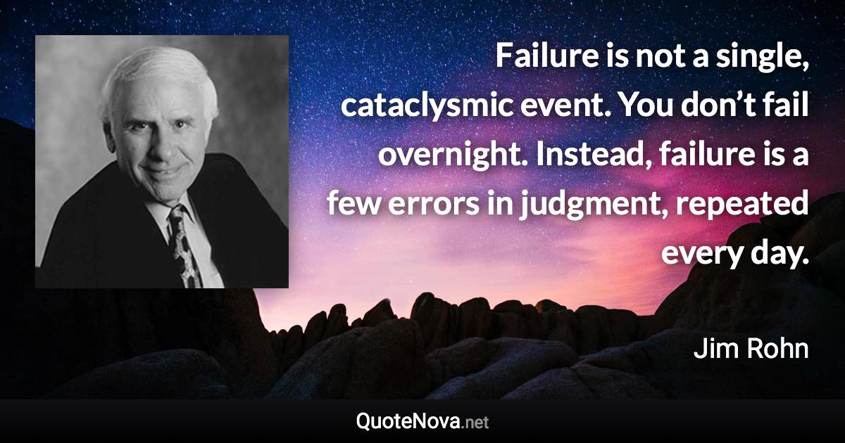 Failure is not a single, cataclysmic event. You don’t fail overnight. Instead, failure is a few errors in judgment, repeated every day. - Jim Rohn quote
