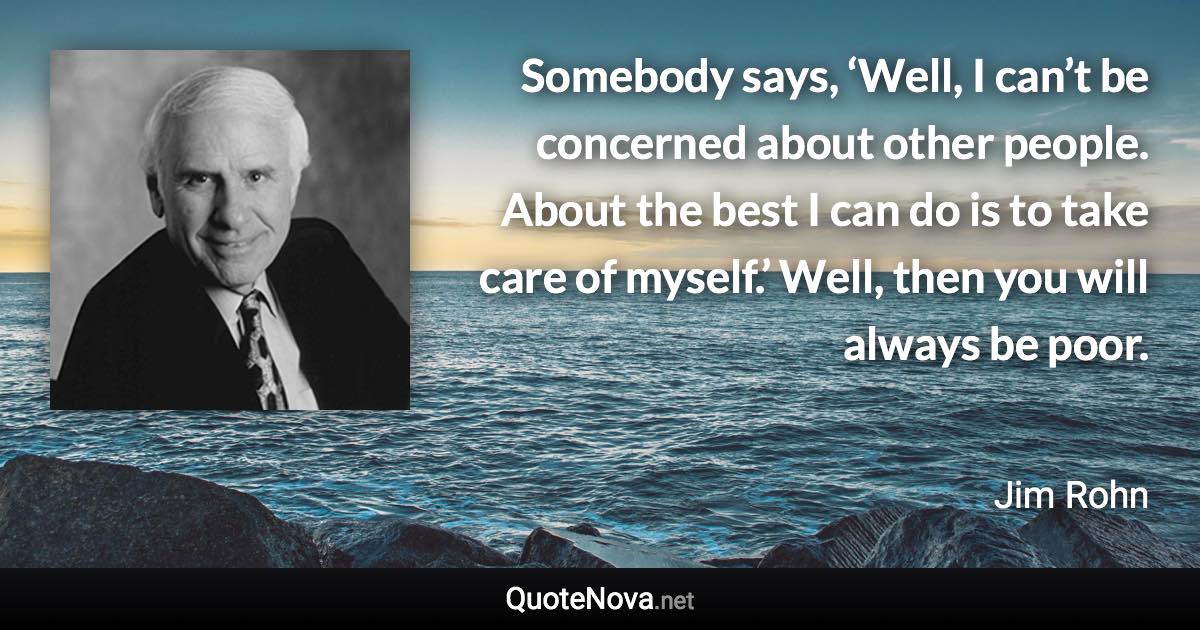 Somebody says, ‘Well, I can’t be concerned about other people. About the best I can do is to take care of myself.’ Well, then you will always be poor. - Jim Rohn quote