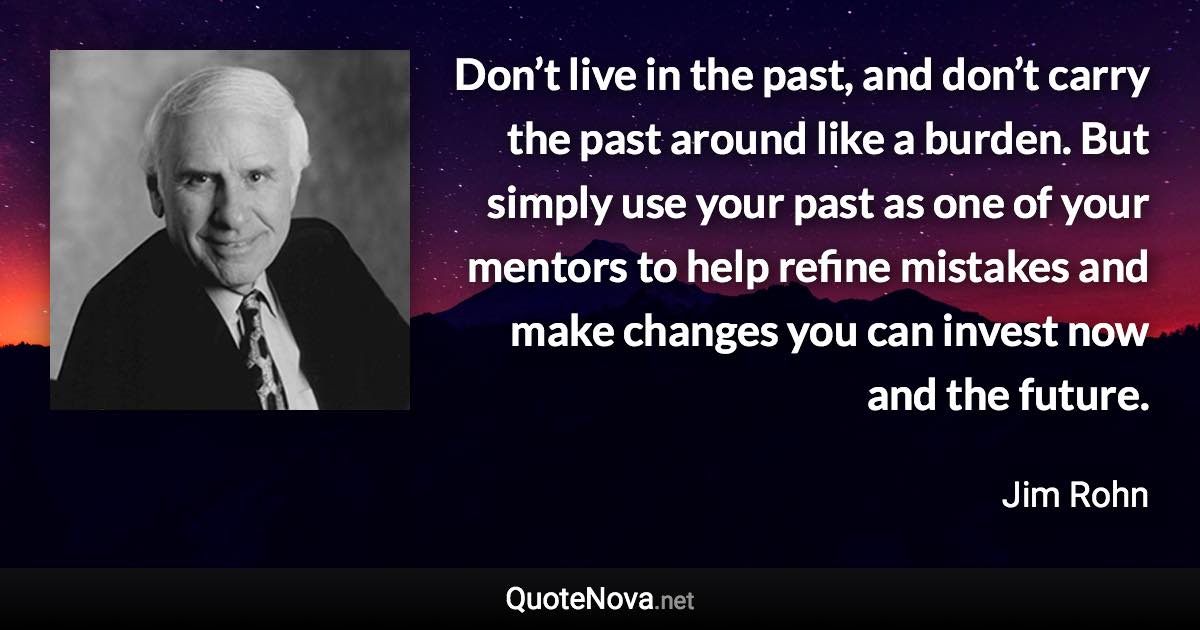 Don’t live in the past, and don’t carry the past around like a burden. But simply use your past as one of your mentors to help refine mistakes and make changes you can invest now and the future. - Jim Rohn quote