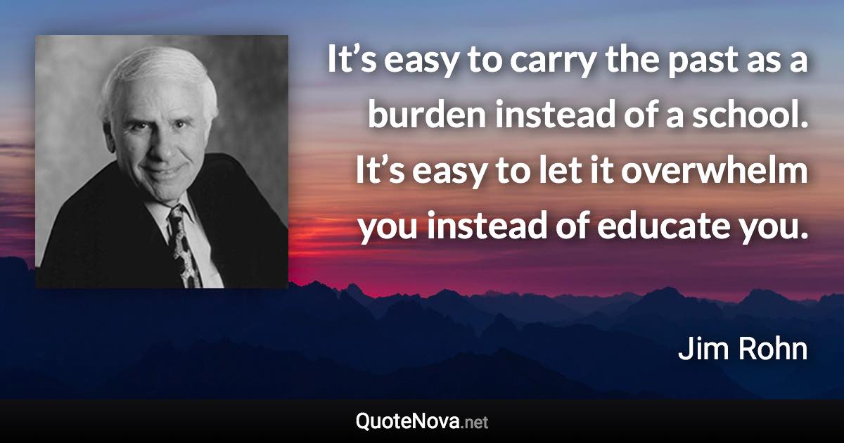 It’s easy to carry the past as a burden instead of a school. It’s easy to let it overwhelm you instead of educate you. - Jim Rohn quote
