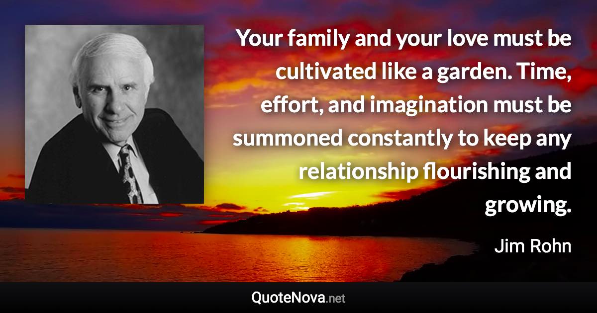 Your family and your love must be cultivated like a garden. Time, effort, and imagination must be summoned constantly to keep any relationship flourishing and growing. - Jim Rohn quote