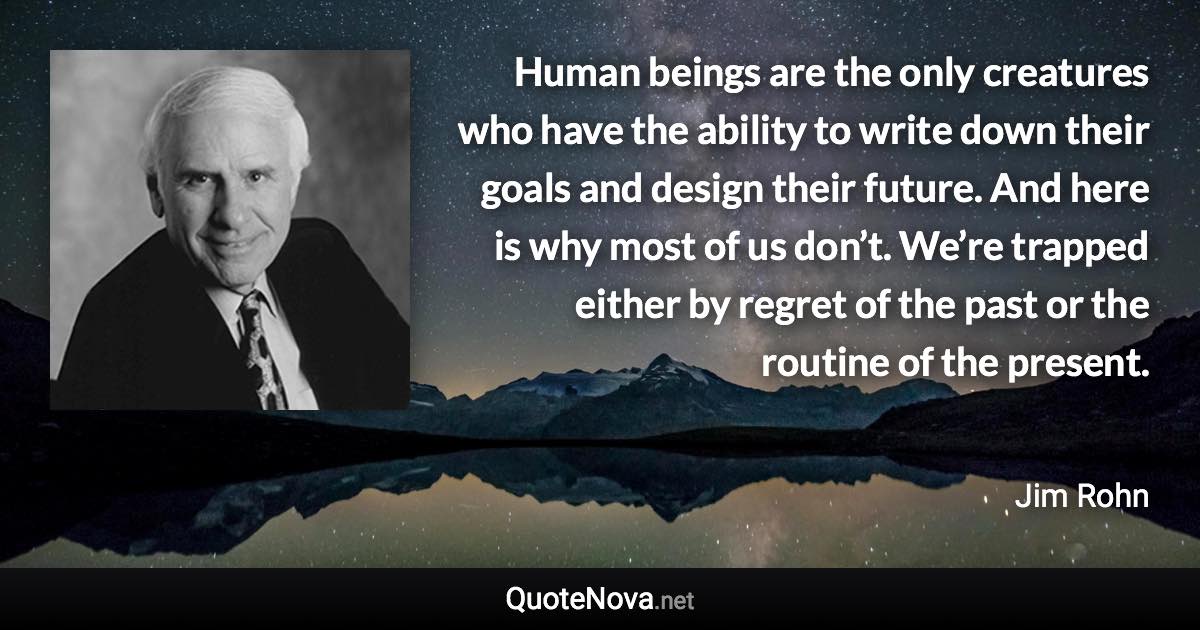 Human beings are the only creatures who have the ability to write down their goals and design their future. And here is why most of us don’t. We’re trapped either by regret of the past or the routine of the present. - Jim Rohn quote