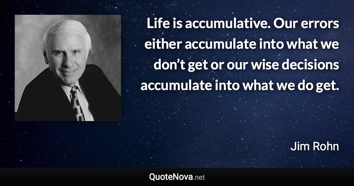 Life is accumulative. Our errors either accumulate into what we don’t get or our wise decisions accumulate into what we do get. - Jim Rohn quote