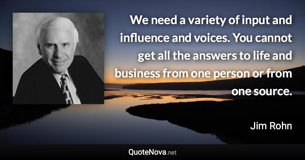 We need a variety of input and influence and voices. You cannot get all the answers to life and business from one person or from one source. - Jim Rohn quote