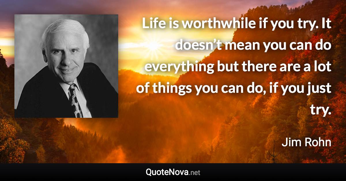 Life is worthwhile if you try. It doesn’t mean you can do everything but there are a lot of things you can do, if you just try. - Jim Rohn quote