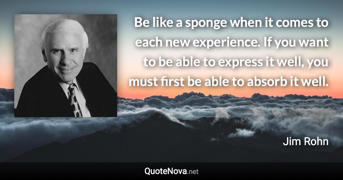 Be like a sponge when it comes to each new experience. If you want to be able to express it well, you must first be able to absorb it well. - Jim Rohn quote