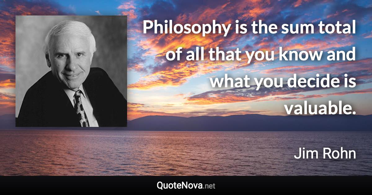 Philosophy is the sum total of all that you know and what you decide is valuable. - Jim Rohn quote