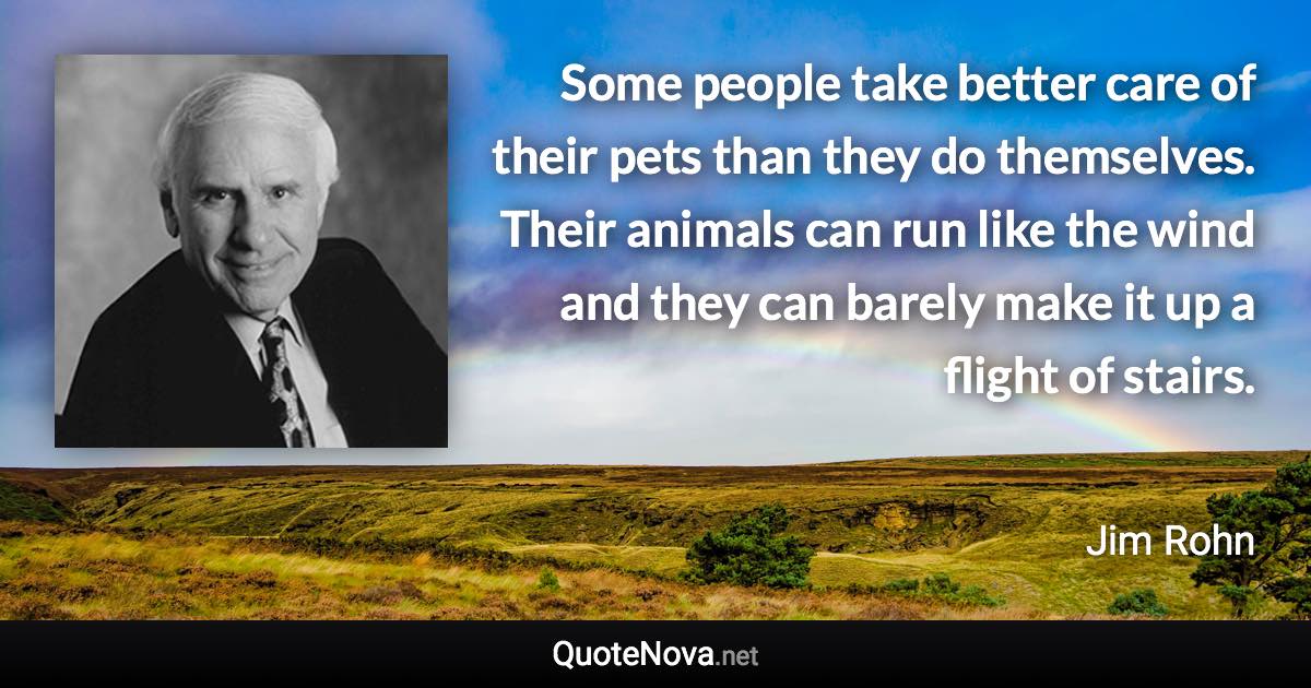 Some people take better care of their pets than they do themselves. Their animals can run like the wind and they can barely make it up a flight of stairs. - Jim Rohn quote