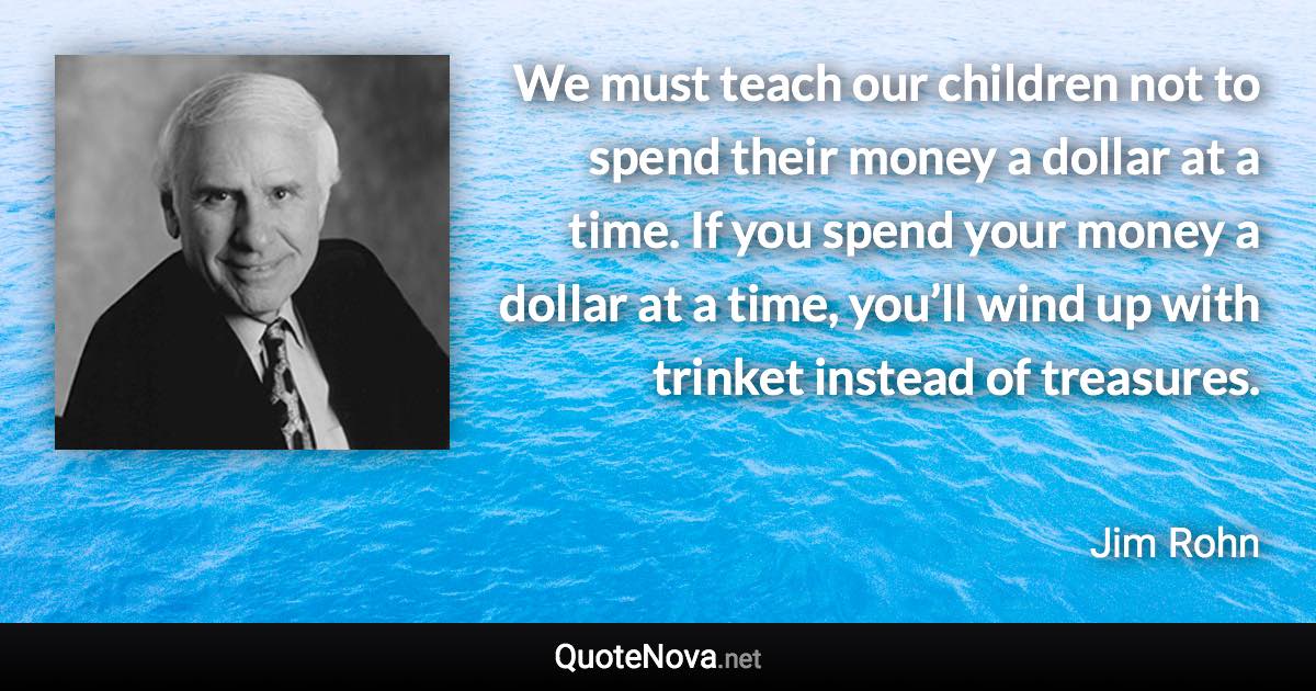 We must teach our children not to spend their money a dollar at a time. If you spend your money a dollar at a time, you’ll wind up with trinket instead of treasures. - Jim Rohn quote