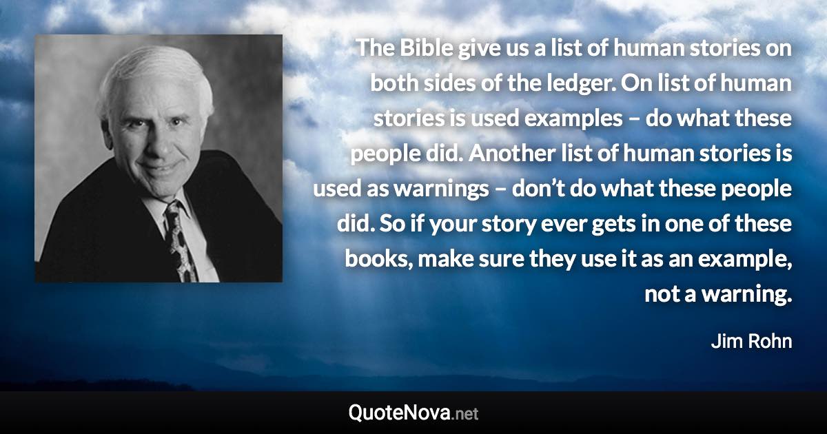 The Bible give us a list of human stories on both sides of the ledger. On list of human stories is used examples – do what these people did. Another list of human stories is used as warnings – don’t do what these people did. So if your story ever gets in one of these books, make sure they use it as an example, not a warning. - Jim Rohn quote