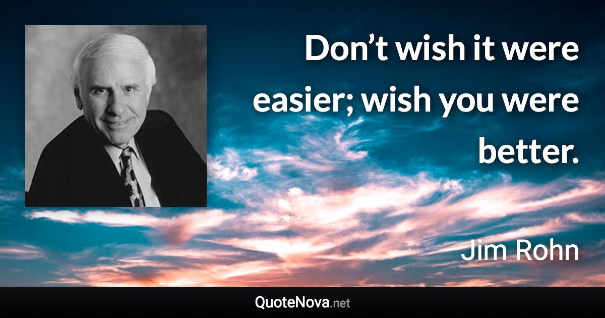 Don’t wish it were easier; wish you were better. - Jim Rohn quote