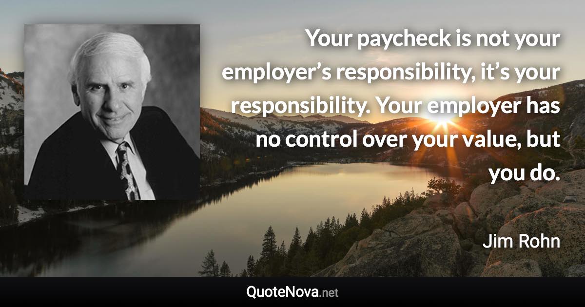 Your paycheck is not your employer’s responsibility, it’s your responsibility. Your employer has no control over your value, but you do. - Jim Rohn quote