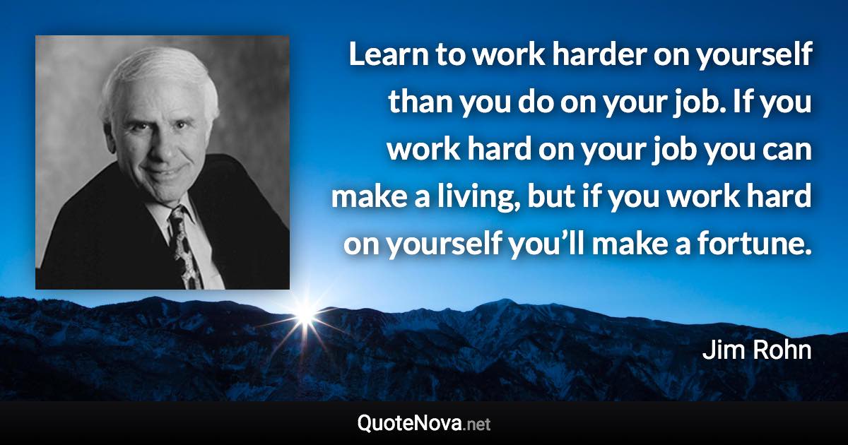 Learn to work harder on yourself than you do on your job. If you work hard on your job you can make a living, but if you work hard on yourself you’ll make a fortune. - Jim Rohn quote