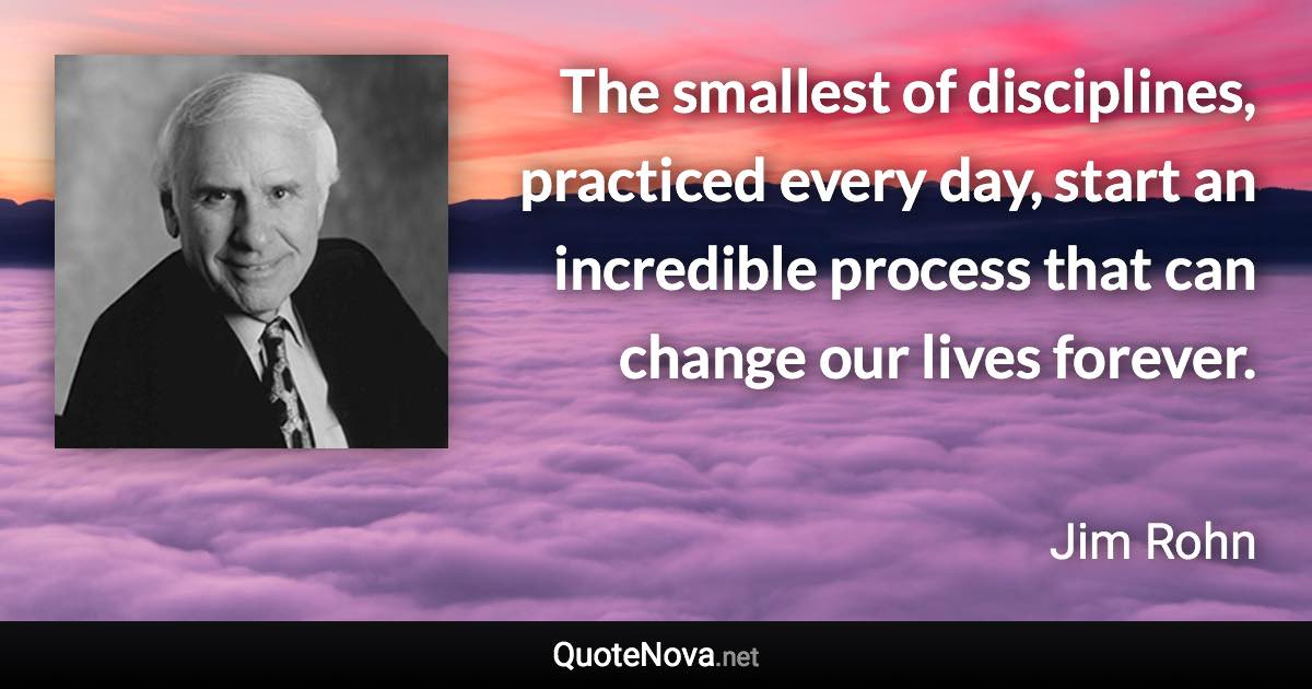 The smallest of disciplines, practiced every day, start an incredible process that can change our lives forever. - Jim Rohn quote