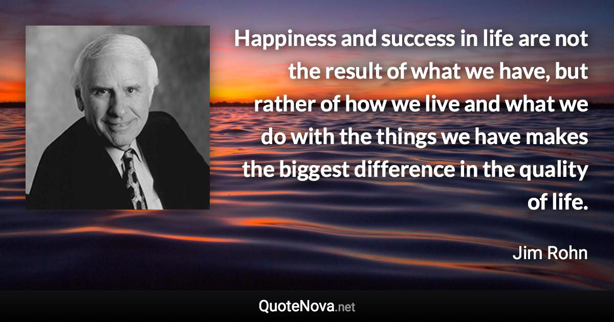 Happiness and success in life are not the result of what we have, but rather of how we live and what we do with the things we have makes the biggest difference in the quality of life. - Jim Rohn quote