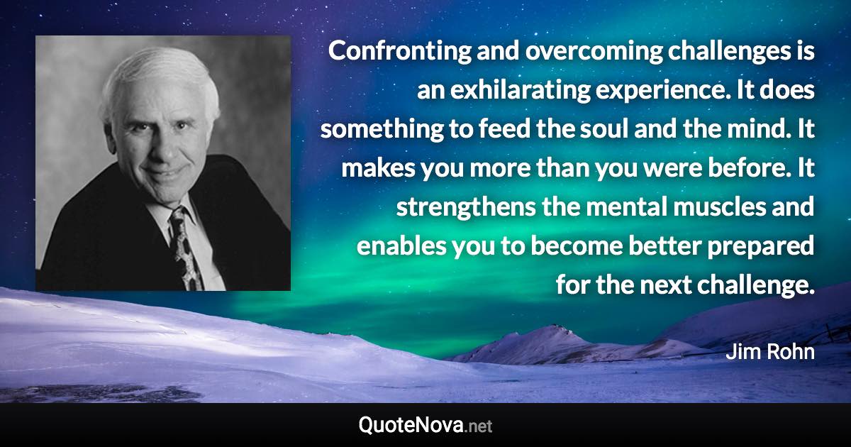 Confronting and overcoming challenges is an exhilarating experience. It does something to feed the soul and the mind. It makes you more than you were before. It strengthens the mental muscles and enables you to become better prepared for the next challenge. - Jim Rohn quote