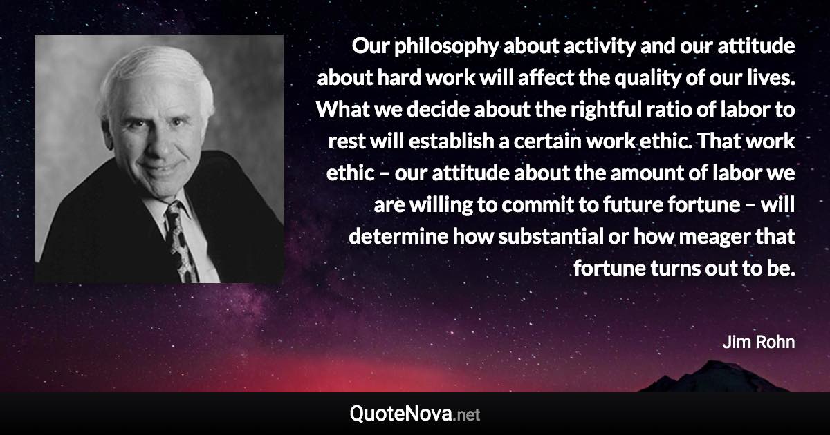 Our philosophy about activity and our attitude about hard work will affect the quality of our lives. What we decide about the rightful ratio of labor to rest will establish a certain work ethic. That work ethic – our attitude about the amount of labor we are willing to commit to future fortune – will determine how substantial or how meager that fortune turns out to be. - Jim Rohn quote