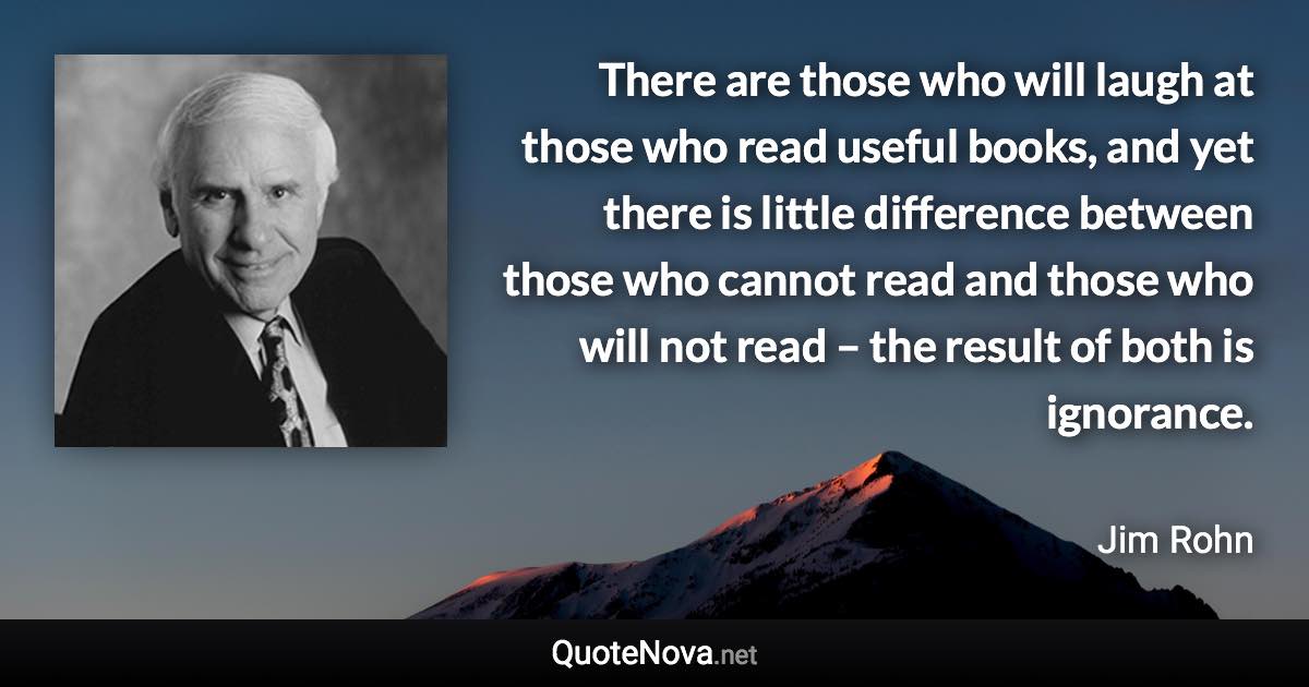 There are those who will laugh at those who read useful books, and yet there is little difference between those who cannot read and those who will not read – the result of both is ignorance. - Jim Rohn quote