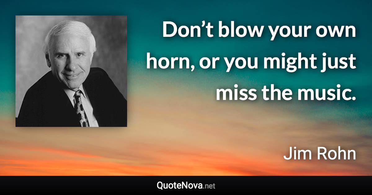 Don’t blow your own horn, or you might just miss the music. - Jim Rohn quote