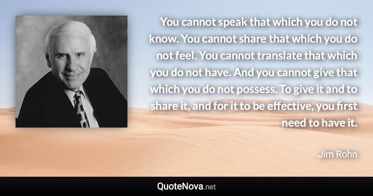 You cannot speak that which you do not know. You cannot share that which you do not feel. You cannot translate that which you do not have. And you cannot give that which you do not possess. To give it and to share it, and for it to be effective, you first need to have it. - Jim Rohn quote