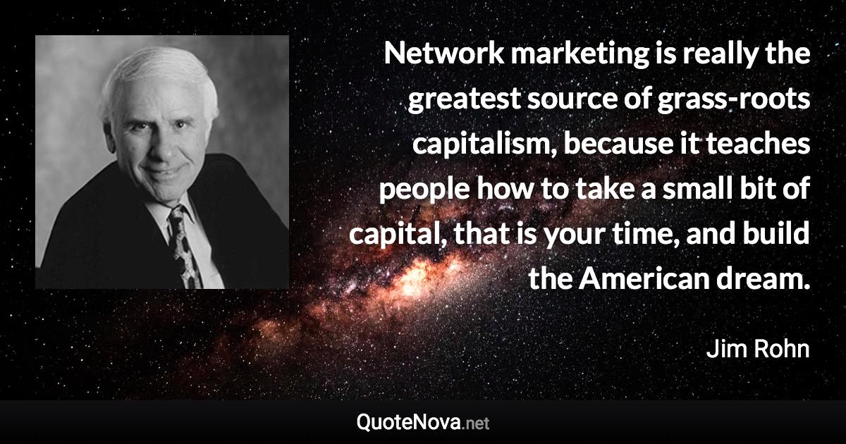 Network marketing is really the greatest source of grass-roots capitalism, because it teaches people how to take a small bit of capital, that is your time, and build the American dream. - Jim Rohn quote