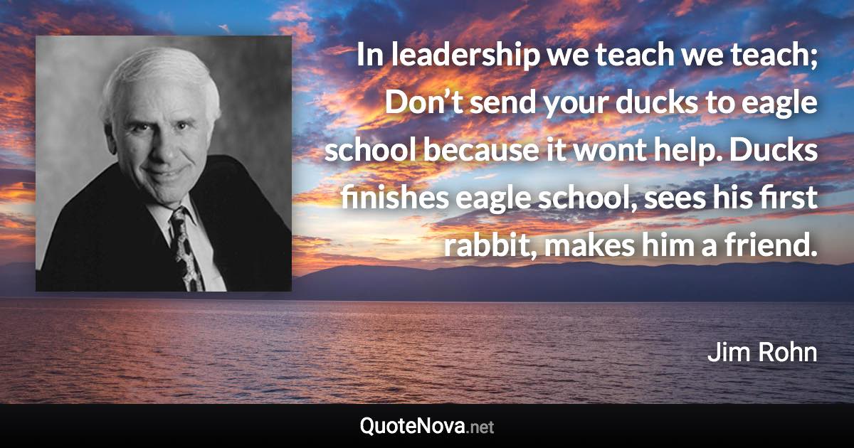 In leadership we teach we teach; Don’t send your ducks to eagle school because it wont help. Ducks finishes eagle school, sees his first rabbit, makes him a friend. - Jim Rohn quote