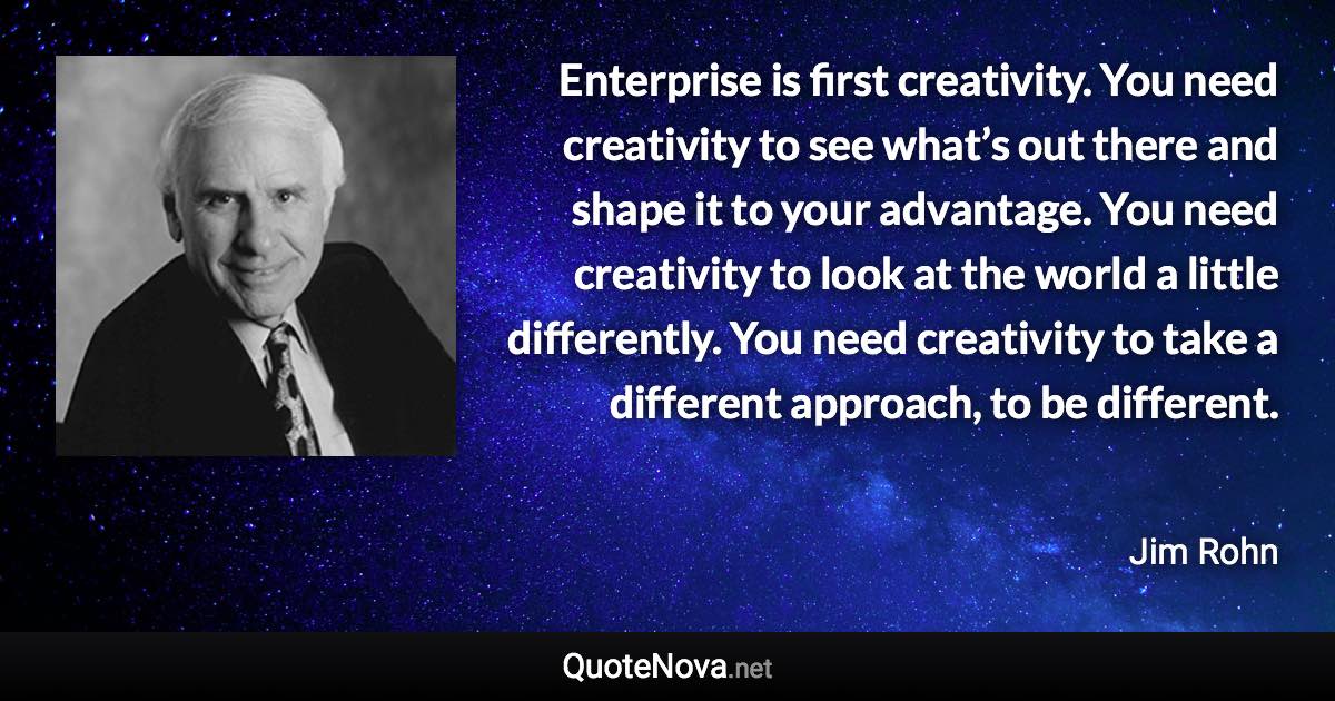 Enterprise is first creativity. You need creativity to see what’s out there and shape it to your advantage. You need creativity to look at the world a little differently. You need creativity to take a different approach, to be different. - Jim Rohn quote