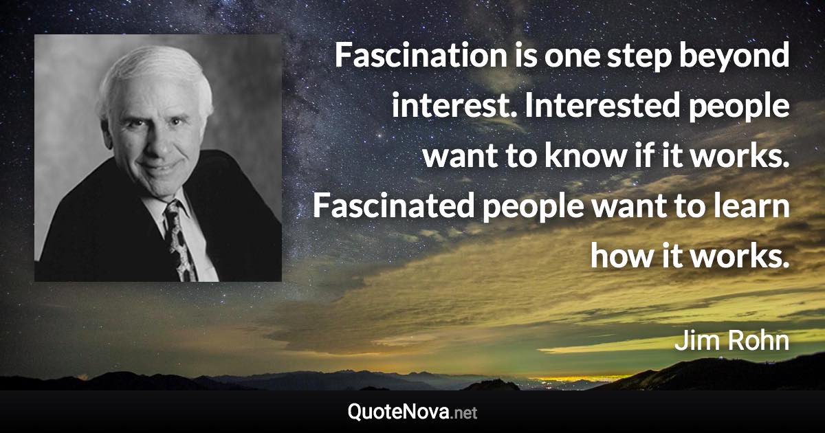 Fascination is one step beyond interest. Interested people want to know if it works. Fascinated people want to learn how it works. - Jim Rohn quote