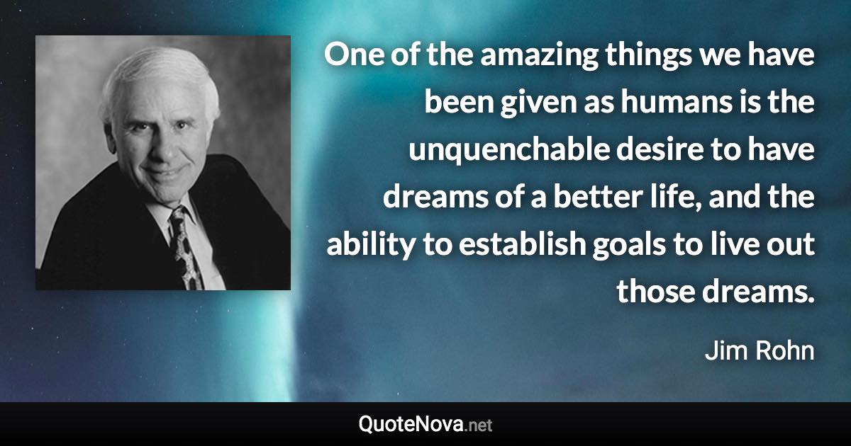 One of the amazing things we have been given as humans is the unquenchable desire to have dreams of a better life, and the ability to establish goals to live out those dreams. - Jim Rohn quote