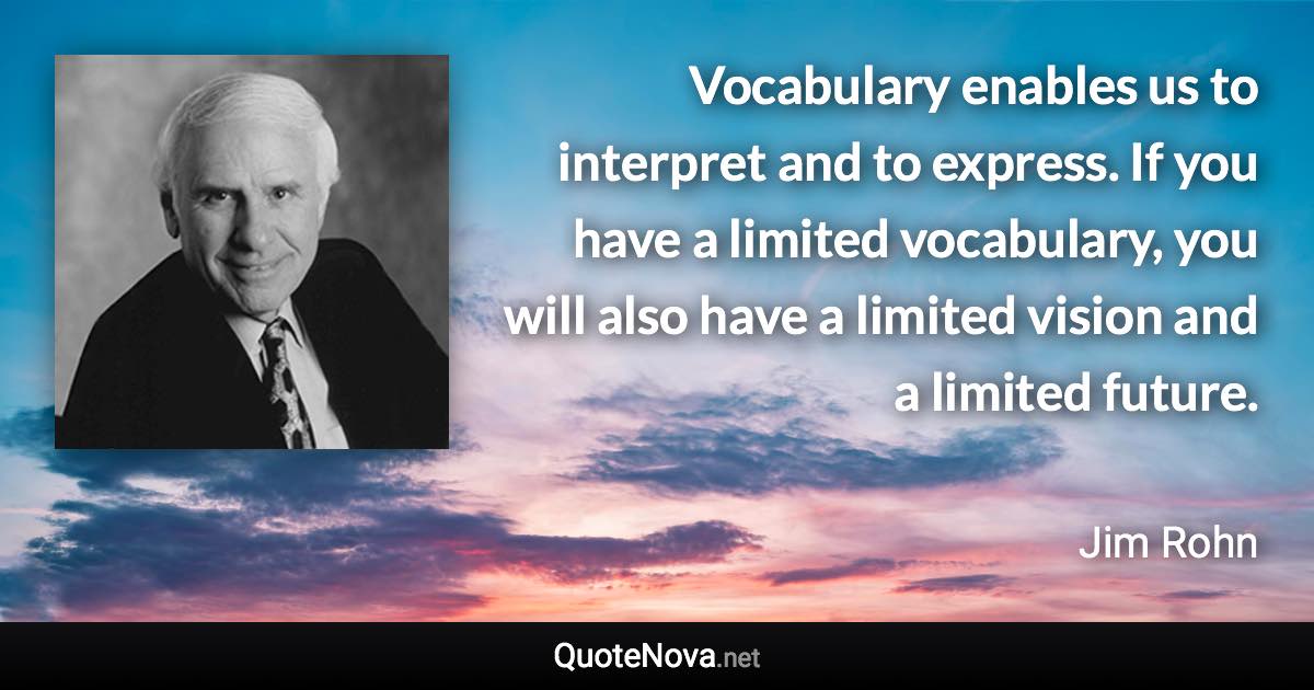 Vocabulary enables us to interpret and to express. If you have a limited vocabulary, you will also have a limited vision and a limited future. - Jim Rohn quote