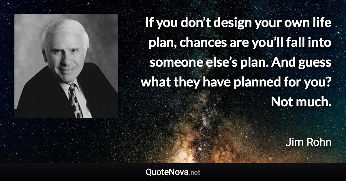 If you don’t design your own life plan, chances are you’ll fall into someone else’s plan. And guess what they have planned for you? Not much. - Jim Rohn quote