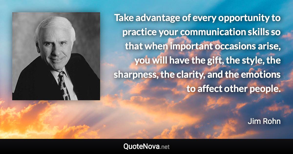 Take advantage of every opportunity to practice your communication skills so that when important occasions arise, you will have the gift, the style, the sharpness, the clarity, and the emotions to affect other people. - Jim Rohn quote