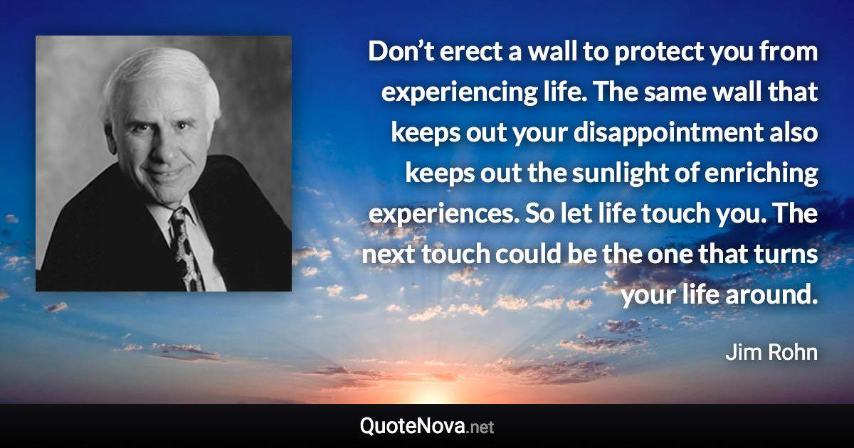 Don’t erect a wall to protect you from experiencing life. The same wall that keeps out your disappointment also keeps out the sunlight of enriching experiences. So let life touch you. The next touch could be the one that turns your life around. - Jim Rohn quote