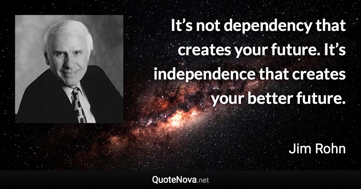 It’s not dependency that creates your future. It’s independence that creates your better future. - Jim Rohn quote