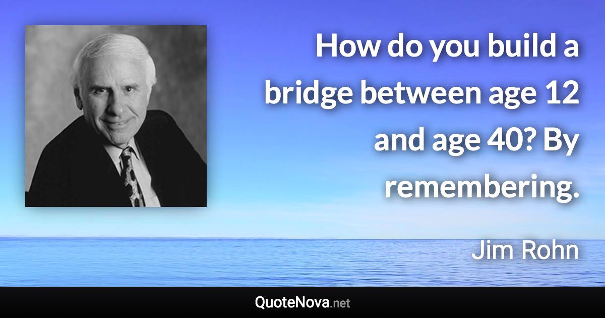 How do you build a bridge between age 12 and age 40? By remembering. - Jim Rohn quote
