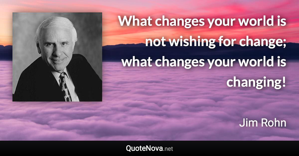 What changes your world is not wishing for change; what changes your world is changing! - Jim Rohn quote