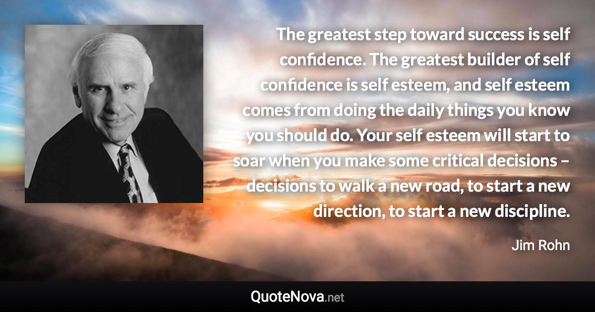 The greatest step toward success is self confidence. The greatest builder of self confidence is self esteem, and self esteem comes from doing the daily things you know you should do. Your self esteem will start to soar when you make some critical decisions – decisions to walk a new road, to start a new direction, to start a new discipline. - Jim Rohn quote