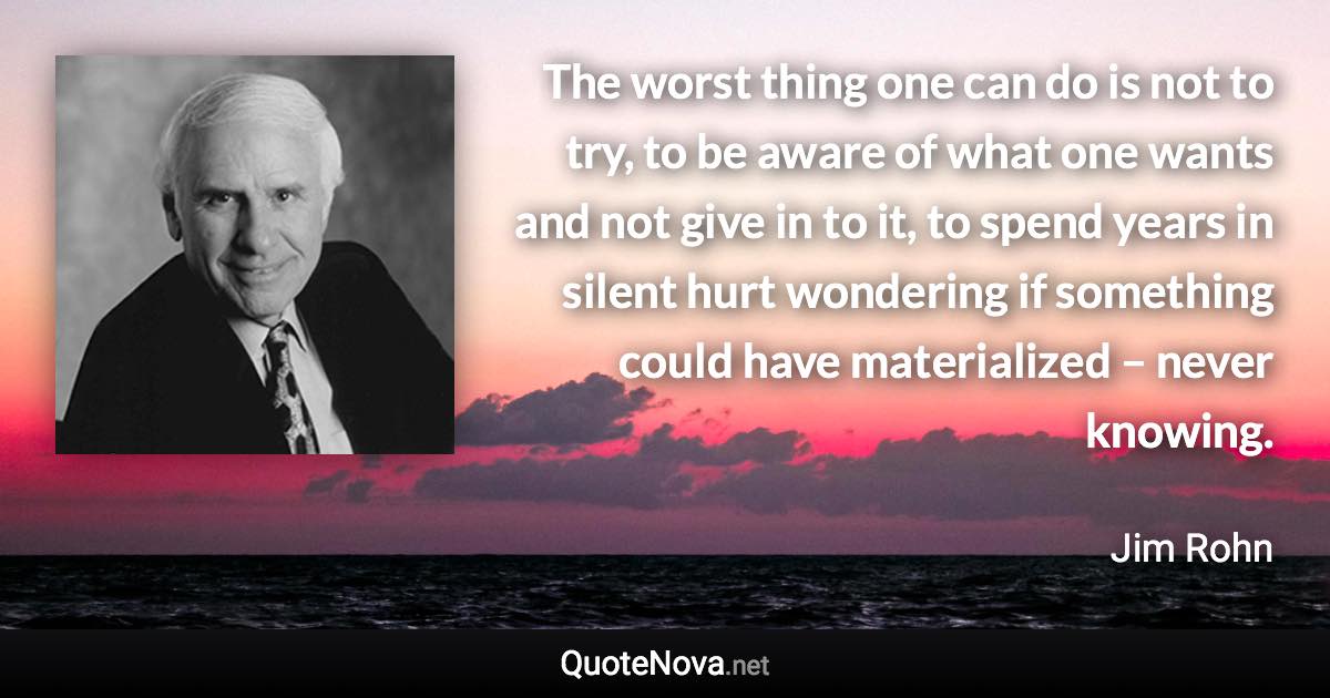 The worst thing one can do is not to try, to be aware of what one wants and not give in to it, to spend years in silent hurt wondering if something could have materialized – never knowing. - Jim Rohn quote