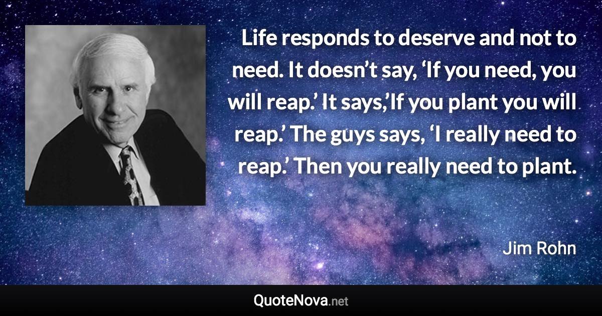 Life responds to deserve and not to need. It doesn’t say, ‘If you need, you will reap.’ It says,’If you plant you will reap.’ The guys says, ‘I really need to reap.’ Then you really need to plant. - Jim Rohn quote