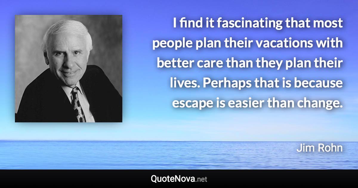 I find it fascinating that most people plan their vacations with better care than they plan their lives. Perhaps that is because escape is easier than change. - Jim Rohn quote