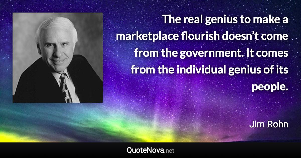 The real genius to make a marketplace flourish doesn’t come from the government. It comes from the individual genius of its people. - Jim Rohn quote