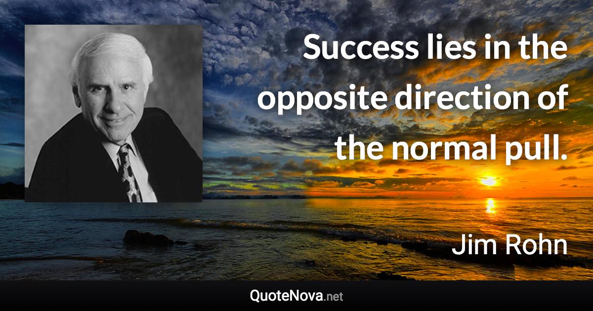 Success lies in the opposite direction of the normal pull. - Jim Rohn quote