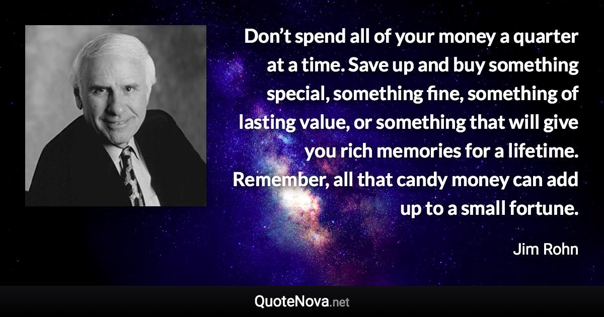 Don’t spend all of your money a quarter at a time. Save up and buy something special, something fine, something of lasting value, or something that will give you rich memories for a lifetime. Remember, all that candy money can add up to a small fortune. - Jim Rohn quote