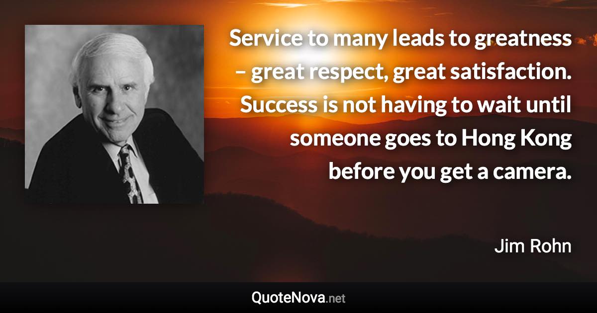 Service to many leads to greatness – great respect, great satisfaction. Success is not having to wait until someone goes to Hong Kong before you get a camera. - Jim Rohn quote